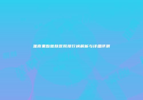 淮南果酸嫩肤医院排行榜解析与详细评测