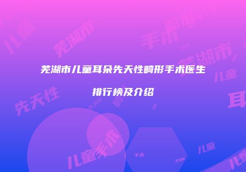 芜湖市儿童耳朵先天性畸形手术医生排行榜及介绍
