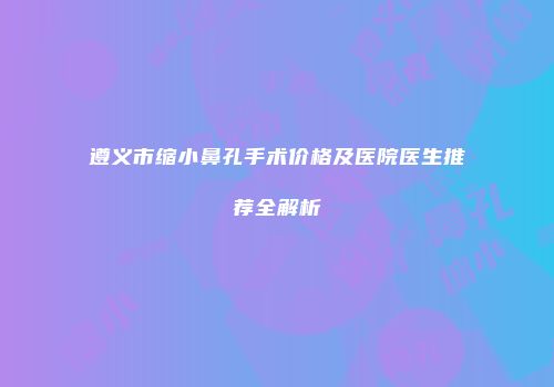 遵义市缩小鼻孔手术价格及医院医生推荐全解析