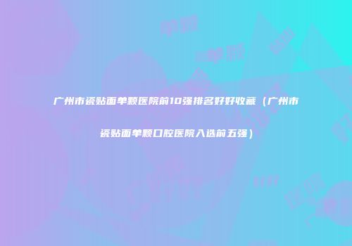 广州市瓷贴面单颗医院前10强排名好好收藏（广州市瓷贴面单颗口腔医院入选前五强）