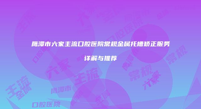 鹰潭市六家主流口腔医院常规金属托槽矫正服务详解与推荐