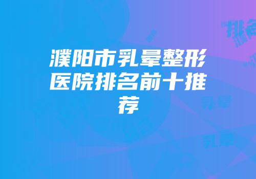 濮阳市乳晕整形医院排名前十推荐