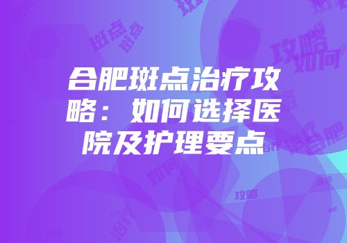 合肥斑点治疗攻略：如何选择医院及护理要点