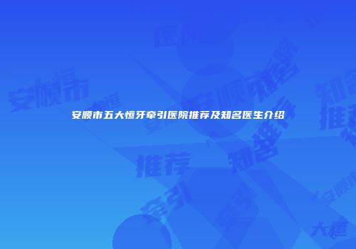 安顺市五大恒牙牵引医院推荐及知名医生介绍