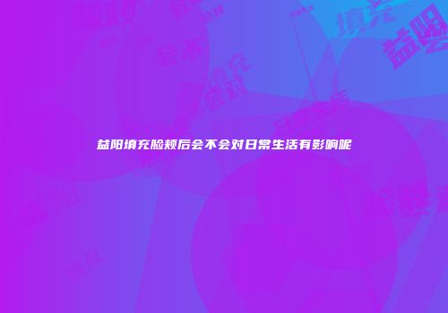 益阳填充脸颊后会不会对日常生活有影响呢