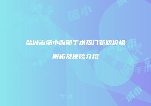 盐城市缩小胸部手术热门新版价格解析及医院介绍