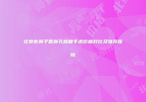北京市鼻子露鼻孔修复手术价格对比及推荐医院