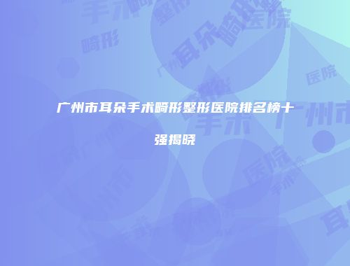 广州市耳朵手术畸形整形医院排名榜十强揭晓