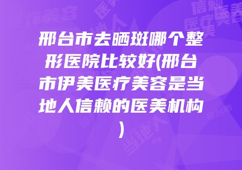 邢台市去晒斑哪个整形医院比较好(邢台市伊美医疗美容是当地人信赖的医美机构)