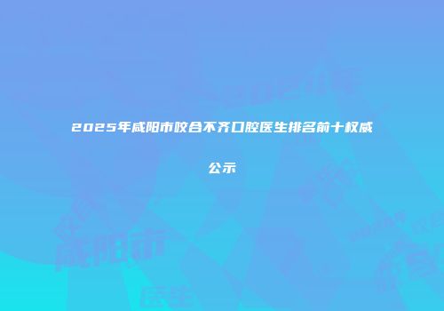 2025年咸阳市咬合不齐口腔医生排名前十权威公示