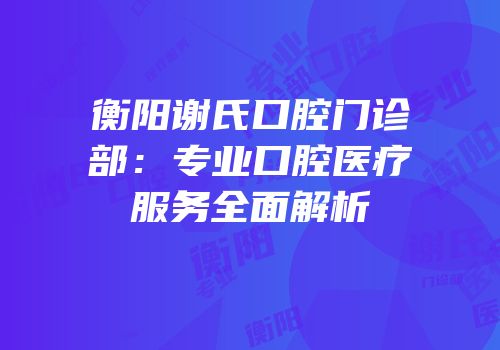 衡阳谢氏口腔门诊部：专业口腔医疗服务全面解析