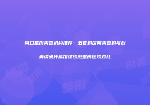 周口整形美容机构推荐：五官科医院美容科与创美纳米汗蒸馆纹绣微整形医院对比
