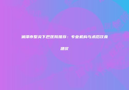 湘潭市整尖下巴医院推荐：专业机构与术后饮食建议