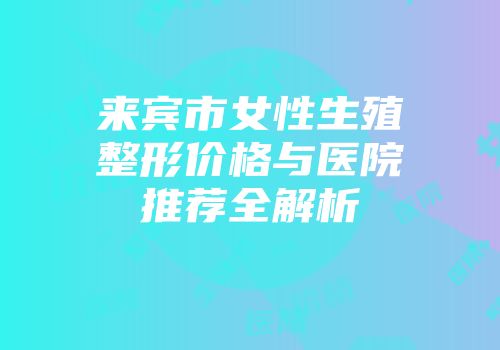 来宾市女性生殖整形价格与医院推荐全解析