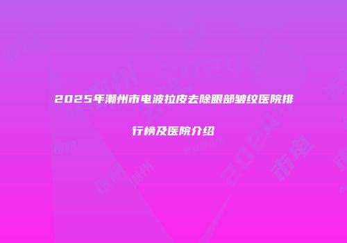 2025年潮州市电波拉皮去除眼部皱纹医院排行榜及医院介绍