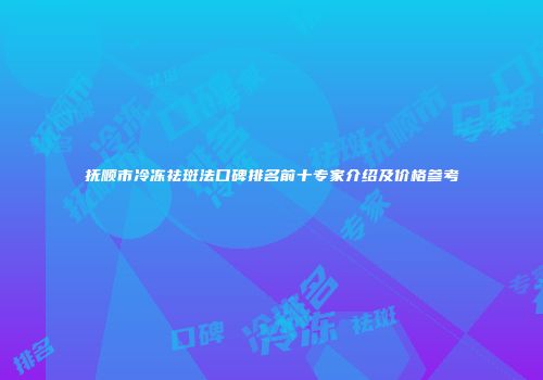 抚顺市冷冻祛斑法口碑排名前十专家介绍及价格参考