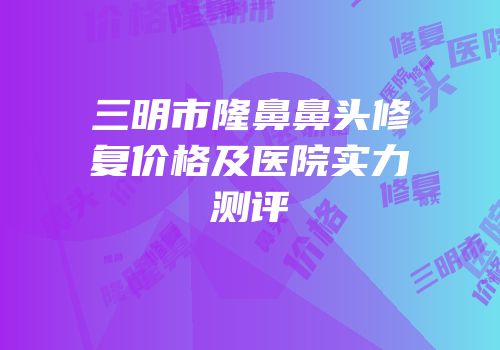 三明市隆鼻鼻头修复价格及医院实力测评