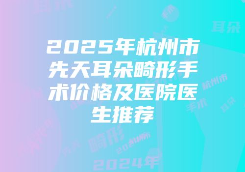 2025年杭州市先天耳朵畸形手术价格及医院医生推荐