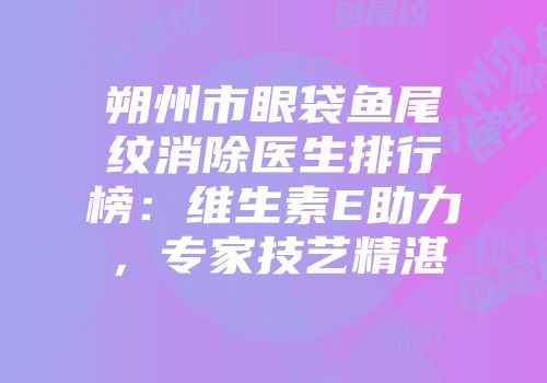 朔州市眼袋鱼尾纹消除医生排行榜：维生素E助力，专家技艺精湛