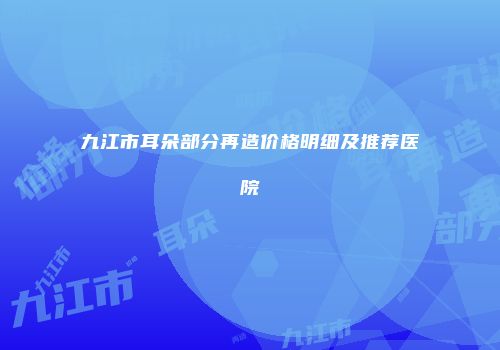 九江市耳朵部分再造价格明细及推荐医院