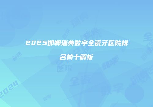 2025邯郸瑞典数字全瓷牙医院排名前十解析