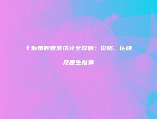 十堰市超音波洗牙全攻略：价格、医院及医生推荐