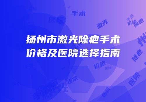 扬州市激光除疤手术价格及医院选择指南