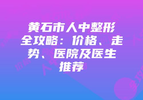 黄石市人中整形全攻略：价格、走势、医院及医生推荐