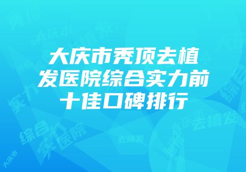 大庆市秃顶去植发医院综合实力前十佳口碑排行