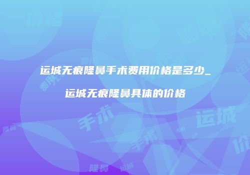 运城无痕隆鼻手术费用价格是多少_运城无痕隆鼻具体的价格