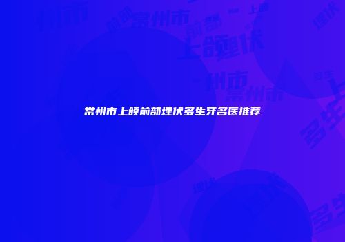 常州市上颌前部埋伏多生牙名医推荐
