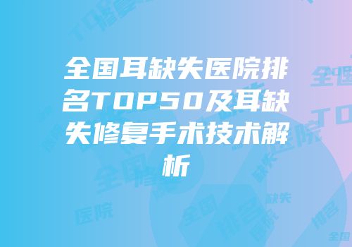 全国耳缺失医院排名TOP50及耳缺失修复手术技术解析
