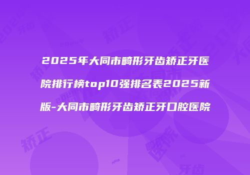 2025年大同市畸形牙齿矫正牙医院排行榜top10强排名表2025新版-大同市畸形牙齿矫正牙口腔医院