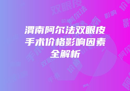 渭南阿尔法双眼皮手术价格影响因素全解析