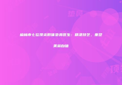 榆林市七位顶尖假体垫鼻医生：精湛技艺，重塑美丽自信