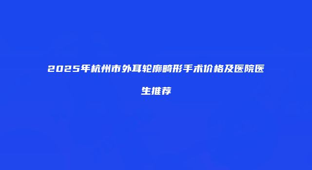 2025年杭州市外耳轮廓畸形手术价格及医院医生推荐