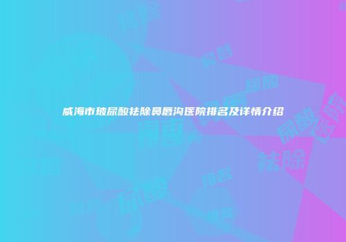 威海市玻尿酸祛除鼻唇沟医院排名及详情介绍