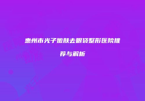 惠州市光子嫩肤去眼袋整形医院推荐与解析