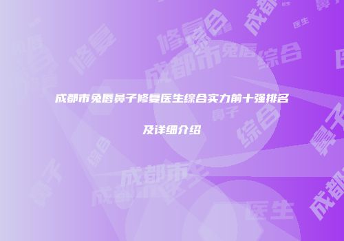 成都市兔唇鼻子修复医生综合实力前十强排名及详细介绍