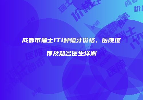 成都市瑞士ITI种植牙价格、医院推荐及知名医生详解