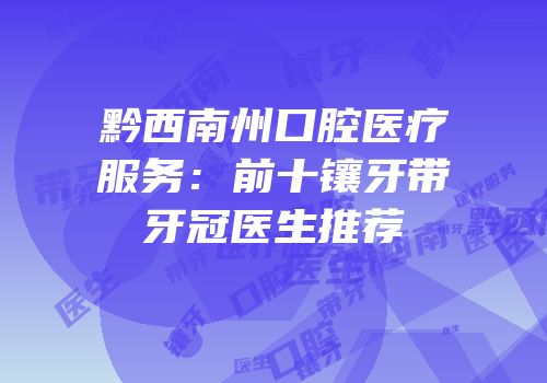 黔西南州口腔医疗服务：前十镶牙带牙冠医生推荐