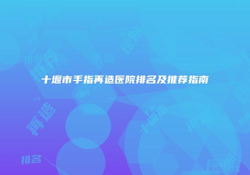 十堰市手指再造医院排名及推荐指南