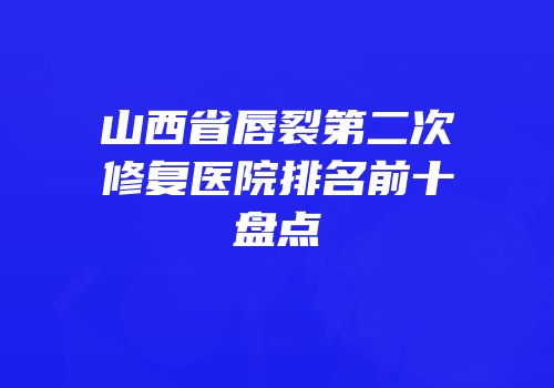 山西省唇裂第二次修复医院排名前十盘点