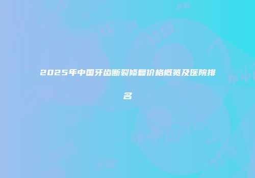 2025年中国牙齿断裂修复价格概览及医院排名