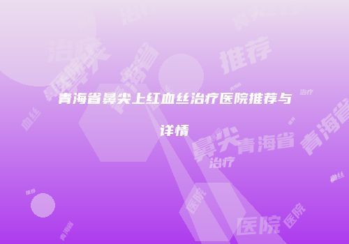 青海省鼻尖上红血丝治疗医院推荐与详情