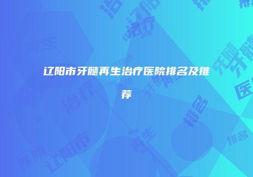 辽阳市牙髓再生治疗医院排名及推荐