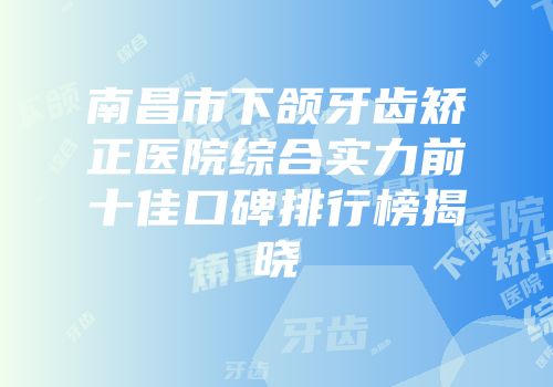 南昌市下颌牙齿矫正医院综合实力前十佳口碑排行榜揭晓