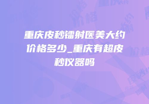 重庆皮秒镭射医美大约价格多少_重庆有超皮秒仪器吗
