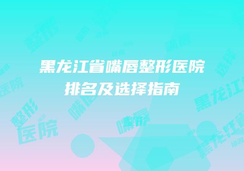 黑龙江省嘴唇整形医院排名及选择指南