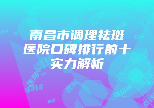 南昌市调理祛斑医院口碑排行前十实力解析